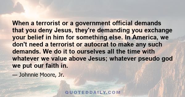 When a terrorist or a government official demands that you deny Jesus, they're demanding you exchange your belief in him for something else. In America, we don't need a terrorist or autocrat to make any such demands. We 