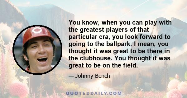 You know, when you can play with the greatest players of that particular era, you look forward to going to the ballpark. I mean, you thought it was great to be there in the clubhouse. You thought it was great to be on