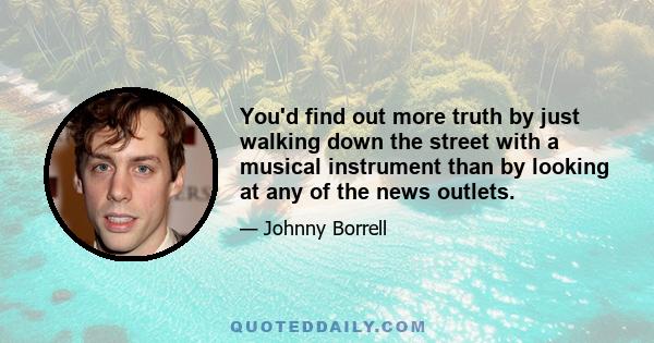 You'd find out more truth by just walking down the street with a musical instrument than by looking at any of the news outlets.