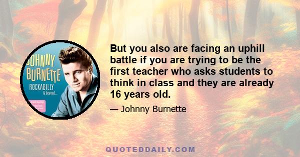 But you also are facing an uphill battle if you are trying to be the first teacher who asks students to think in class and they are already 16 years old.