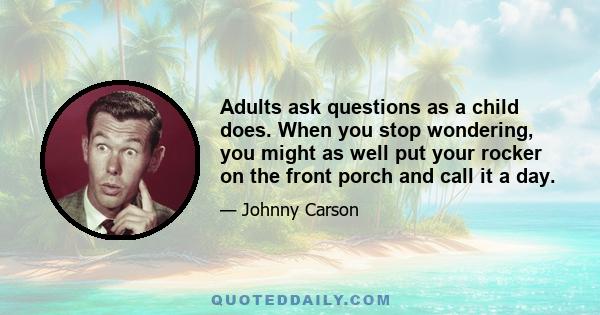 Adults ask questions as a child does. When you stop wondering, you might as well put your rocker on the front porch and call it a day.