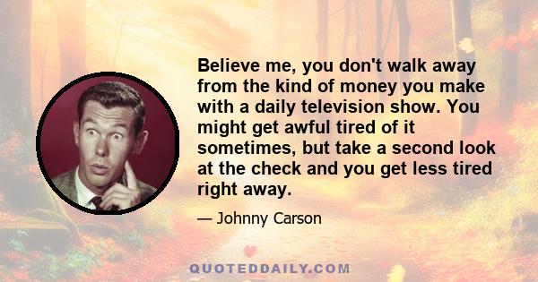 Believe me, you don't walk away from the kind of money you make with a daily television show. You might get awful tired of it sometimes, but take a second look at the check and you get less tired right away.