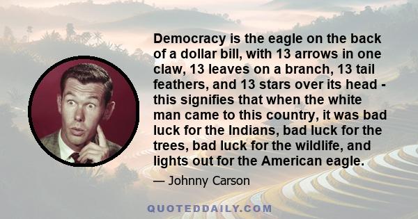 Democracy is the eagle on the back of a dollar bill, with 13 arrows in one claw, 13 leaves on a branch, 13 tail feathers, and 13 stars over its head - this signifies that when the white man came to this country, it was