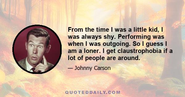 From the time I was a little kid, I was always shy. Performing was when I was outgoing. So I guess I am a loner. I get claustrophobia if a lot of people are around.