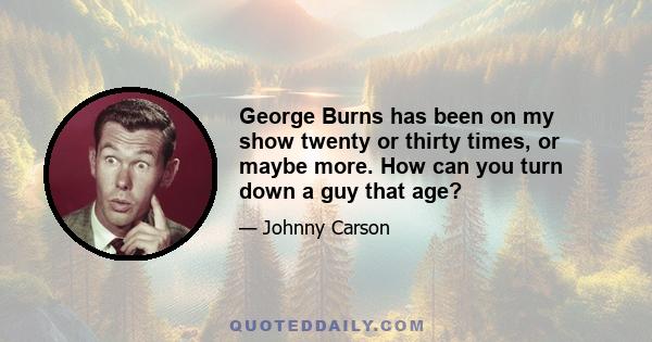 George Burns has been on my show twenty or thirty times, or maybe more. How can you turn down a guy that age?