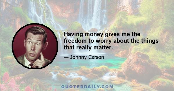 Having money gives me the freedom to worry about the things that really matter.