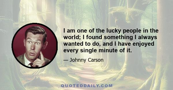 I am one of the lucky people in the world; I found something I always wanted to do, and I have enjoyed every single minute of it.