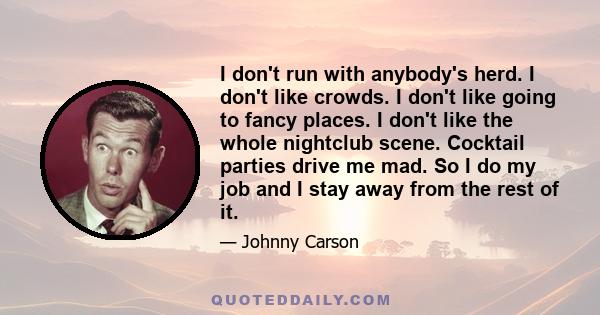 I don't run with anybody's herd. I don't like crowds. I don't like going to fancy places. I don't like the whole nightclub scene. Cocktail parties drive me mad. So I do my job and I stay away from the rest of it.