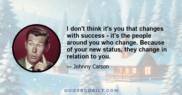 I don't think it's you that changes with success - it's the people around you who change. Because of your new status, they change in relation to you.