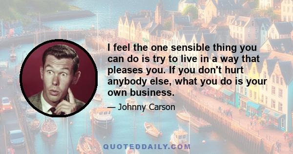 I feel the one sensible thing you can do is try to live in a way that pleases you. If you don't hurt anybody else, what you do is your own business.