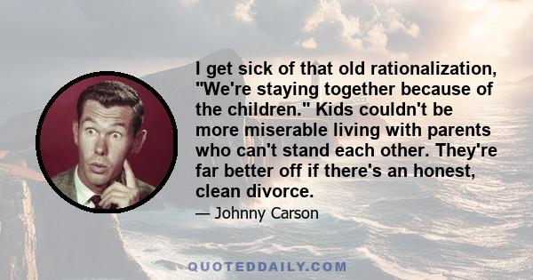 I get sick of that old rationalization, We're staying together because of the children. Kids couldn't be more miserable living with parents who can't stand each other. They're far better off if there's an honest, clean