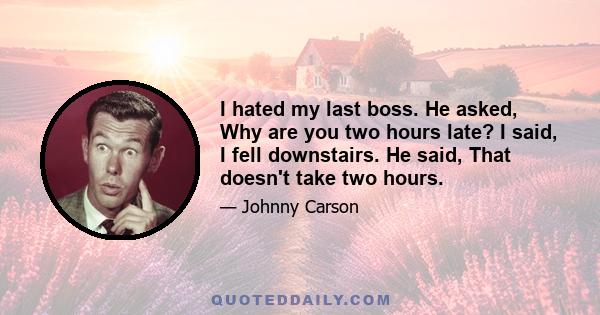 I hated my last boss. He asked, Why are you two hours late? I said, I fell downstairs. He said, That doesn't take two hours.