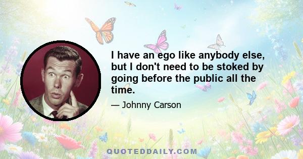 I have an ego like anybody else, but I don't need to be stoked by going before the public all the time.