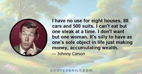 I have no use for eight houses, 88 cars and 500 suits. I can't eat but one steak at a time. I don't want but one woman. It's silly to have as one's sole object in life just making money, accumulating wealth.