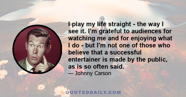 I play my life straight - the way I see it. I'm grateful to audiences for watching me and for enjoying what I do - but I'm not one of those who believe that a successful entertainer is made by the public, as is so often 