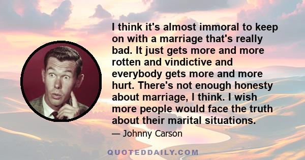 I think it's almost immoral to keep on with a marriage that's really bad. It just gets more and more rotten and vindictive and everybody gets more and more hurt. There's not enough honesty about marriage, I think. I