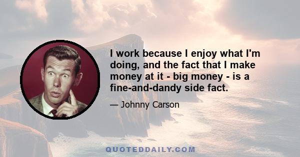 I work because I enjoy what I'm doing, and the fact that I make money at it - big money - is a fine-and-dandy side fact.