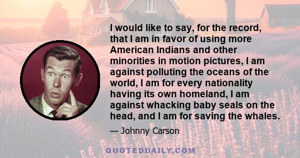 I would like to say, for the record, that I am in favor of using more American Indians and other minorities in motion pictures, I am against polluting the oceans of the world, I am for every nationality having its own