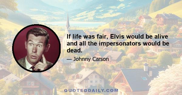 If life was fair, Elvis would be alive and all the impersonators would be dead.