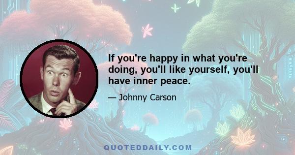 If you're happy in what you're doing, you'll like yourself, you'll have inner peace.