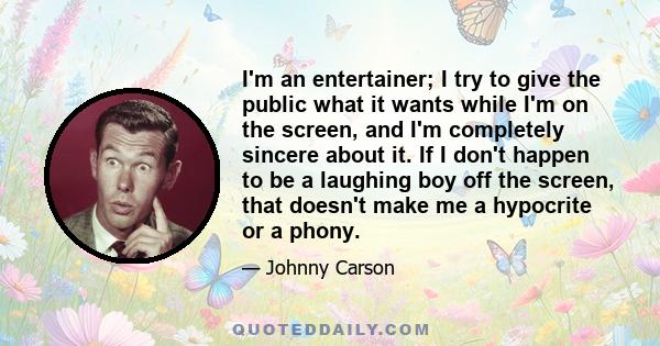 I'm an entertainer; I try to give the public what it wants while I'm on the screen, and I'm completely sincere about it. If I don't happen to be a laughing boy off the screen, that doesn't make me a hypocrite or a phony.