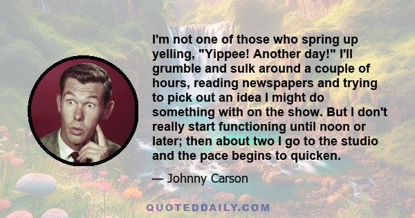 I'm not one of those who spring up yelling, Yippee! Another day! I'll grumble and sulk around a couple of hours, reading newspapers and trying to pick out an idea I might do something with on the show. But I don't