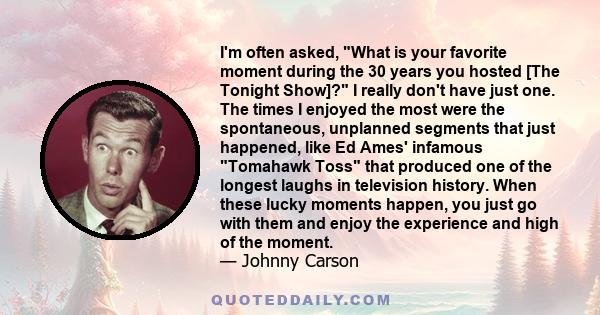 I'm often asked, What is your favorite moment during the 30 years you hosted [The Tonight Show]? I really don't have just one. The times I enjoyed the most were the spontaneous, unplanned segments that just happened,