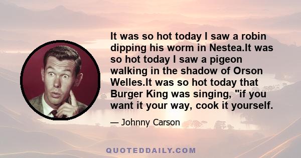 It was so hot today I saw a robin dipping his worm in Nestea.It was so hot today I saw a pigeon walking in the shadow of Orson Welles.It was so hot today that Burger King was singing, if you want it your way, cook it