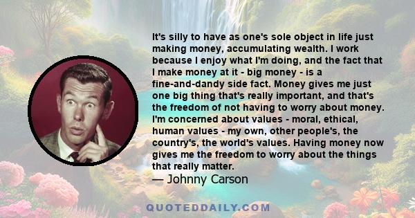 It's silly to have as one's sole object in life just making money, accumulating wealth. I work because I enjoy what I'm doing, and the fact that I make money at it - big money - is a fine-and-dandy side fact. Money