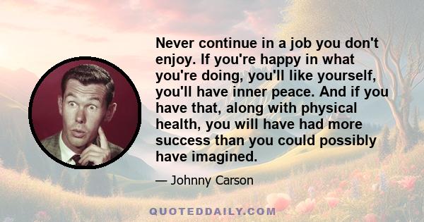 Never continue in a job you don't enjoy. If you're happy in what you're doing, you'll like yourself, you'll have inner peace. And if you have that, along with physical health, you will have had more success than you