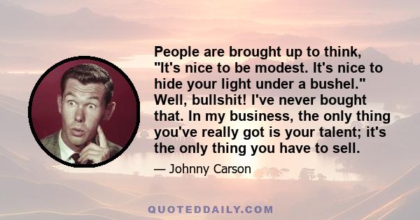 People are brought up to think, It's nice to be modest. It's nice to hide your light under a bushel. Well, bullshit! I've never bought that. In my business, the only thing you've really got is your talent; it's the only 