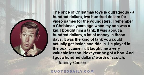 The price of Christmas toys is outrageous - a hundred dollars, two hundred dollars for video games for the youngsters. I remember a Christmas years ago when my son was a kid. I bought him a tank. It was about a hundred