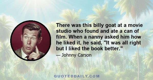 There was this billy goat at a movie studio who found and ate a can of film. When a nanny asked him how he liked it, he said, It was all right but I liked the book better.