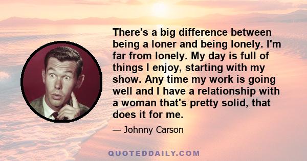 There's a big difference between being a loner and being lonely. I'm far from lonely. My day is full of things I enjoy, starting with my show. Any time my work is going well and I have a relationship with a woman that's 