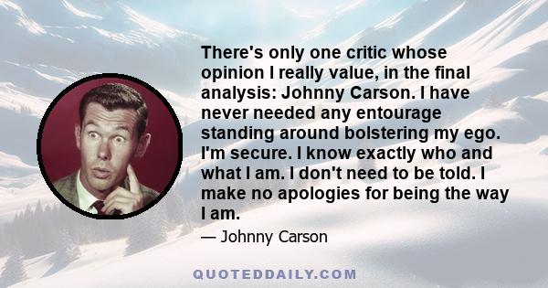 There's only one critic whose opinion I really value, in the final analysis: Johnny Carson. I have never needed any entourage standing around bolstering my ego. I'm secure. I know exactly who and what I am. I don't need 