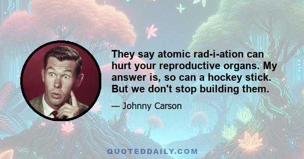 They say atomic rad-i-ation can hurt your reproductive organs. My answer is, so can a hockey stick. But we don't stop building them.