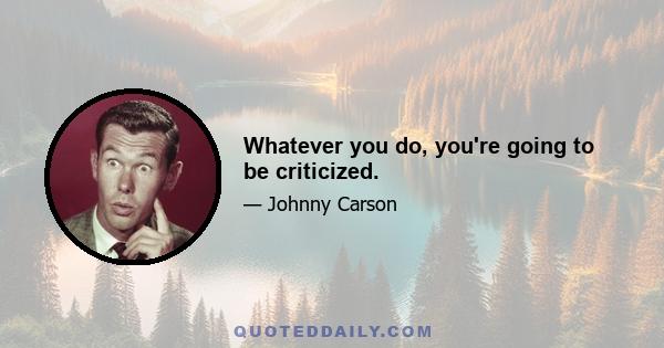 Whatever you do, you're going to be criticized.