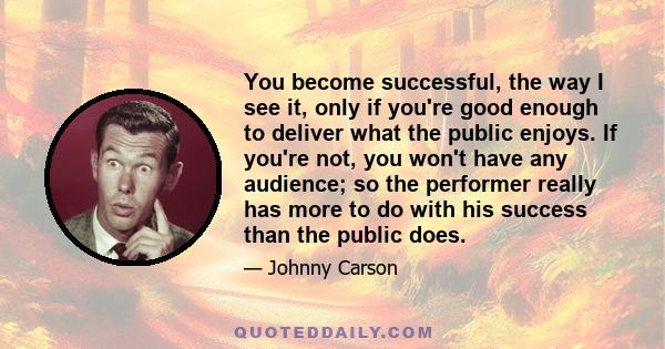 You become successful, the way I see it, only if you're good enough to deliver what the public enjoys. If you're not, you won't have any audience; so the performer really has more to do with his success than the public