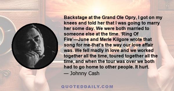 Backstage at the Grand Ole Opry, I got on my knees and told her that I was going to marry her some day. We were both married to someone else at the time. ‘Ring Of Fire’—June and Merle Kilgore wrote that song for