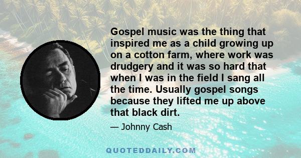 Gospel music was the thing that inspired me as a child growing up on a cotton farm, where work was drudgery and it was so hard that when I was in the field I sang all the time. Usually gospel songs because they lifted