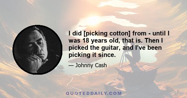 I did [picking cotton] from - until I was 18 years old, that is. Then I picked the guitar, and I've been picking it since.