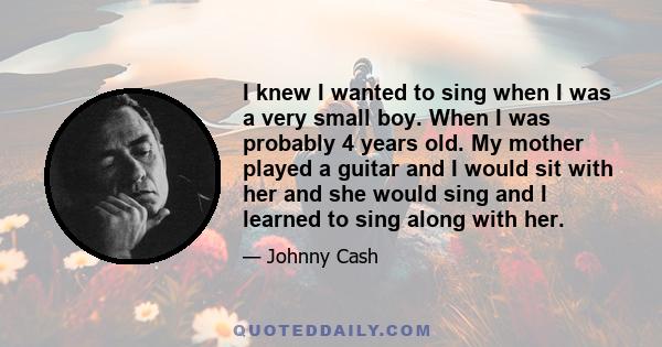 I knew I wanted to sing when I was a very small boy. When I was probably 4 years old. My mother played a guitar and I would sit with her and she would sing and I learned to sing along with her.