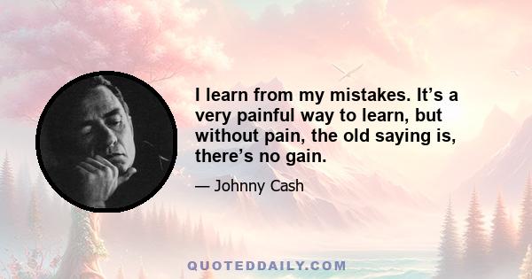 I learn from my mistakes. It’s a very painful way to learn, but without pain, the old saying is, there’s no gain.