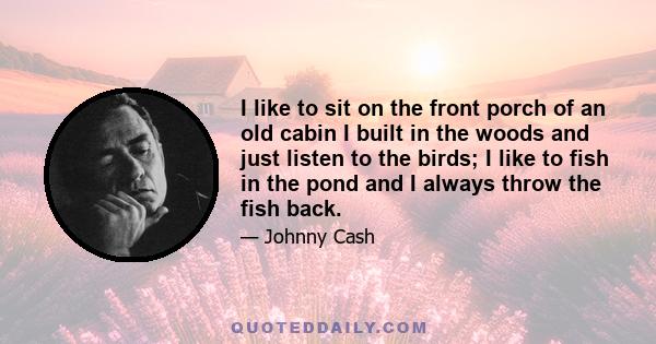 I like to sit on the front porch of an old cabin I built in the woods and just listen to the birds; I like to fish in the pond and I always throw the fish back.