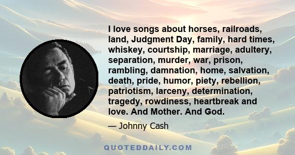 I love songs about horses, railroads, land, Judgment Day, family, hard times, whiskey, courtship, marriage, adultery, separation, murder, war, prison, rambling, damnation, home, salvation, death, pride, humor, piety,