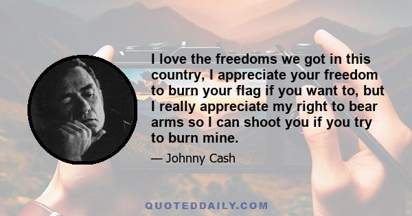 I love the freedoms we got in this country, I appreciate your freedom to burn your flag if you want to, but I really appreciate my right to bear arms so I can shoot you if you try to burn mine.