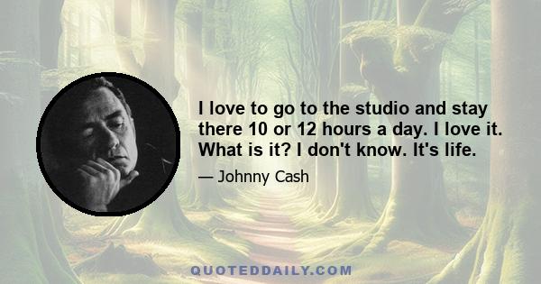 I love to go to the studio and stay there 10 or 12 hours a day. I love it. What is it? I don't know. It's life.