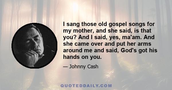 I sang those old gospel songs for my mother, and she said, is that you? And I said, yes, ma'am. And she came over and put her arms around me and said, God's got his hands on you.