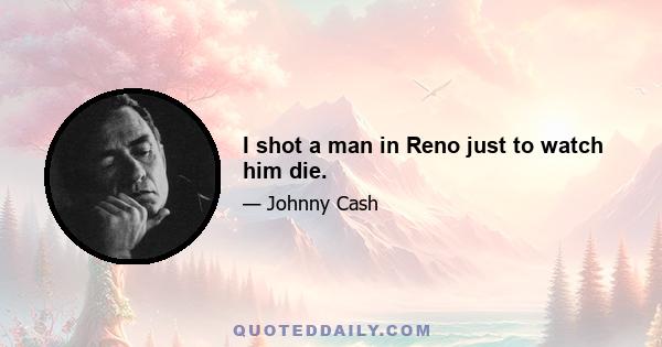 I shot a man in Reno just to watch him die.