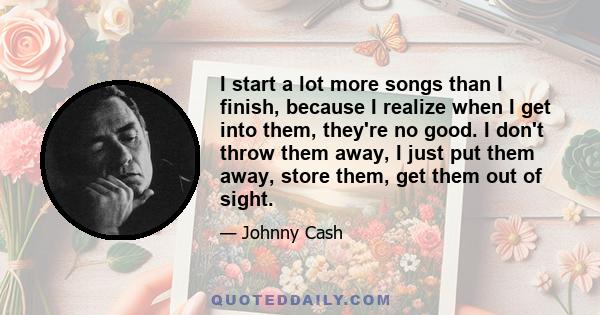 I start a lot more songs than I finish, because I realize when I get into them, they're no good. I don't throw them away, I just put them away, store them, get them out of sight.